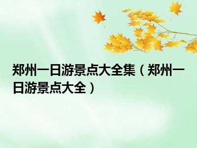 郑州一日游景点大全集（郑州一日游景点大全）