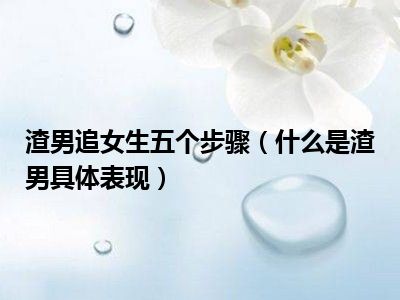 渣男追女生五个步骤（什么是渣男具体表现）
