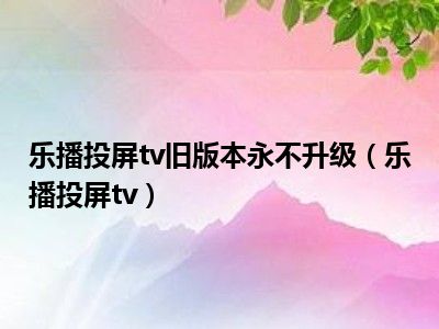 乐播投屏tv旧版本永不升级（乐播投屏tv）