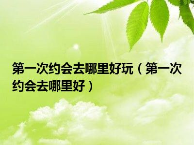 第一次约会去哪里好玩（第一次约会去哪里好）