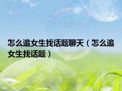 怎么追女生找话题聊天（怎么追女生找话题）