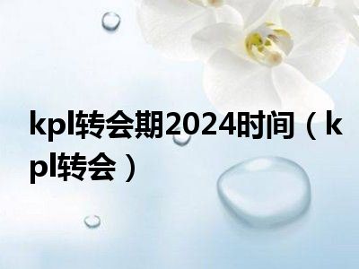 kpl转会期2024时间（kpl转会）