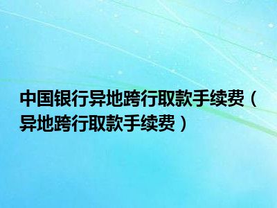 中国银行异地跨行取款手续费（异地跨行取款手续费）