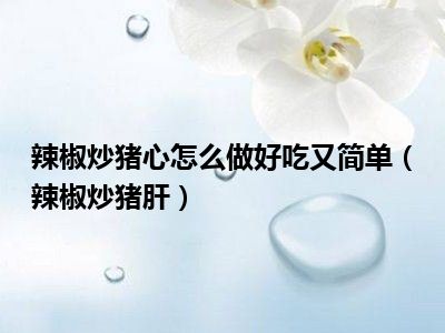 辣椒炒猪心怎么做好吃又简单（辣椒炒猪肝）