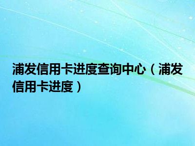 浦发信用卡进度查询中心（浦发信用卡进度）