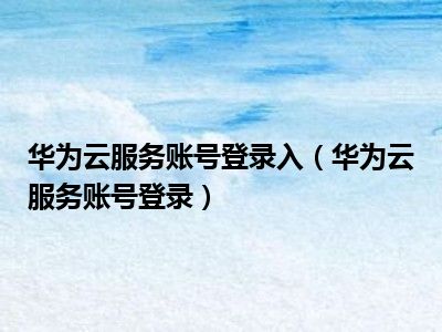 华为云服务账号登录入（华为云服务账号登录）