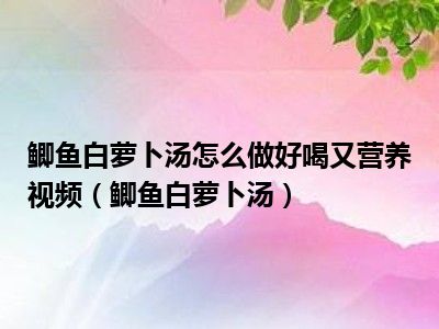 鲫鱼白萝卜汤怎么做好喝又营养视频（鲫鱼白萝卜汤）