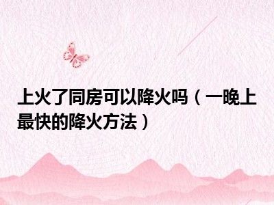上火了同房可以降火吗（一晚上最快的降火方法）