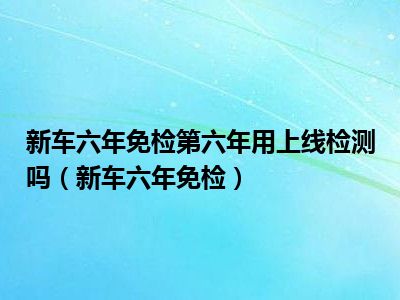 新车六年免检第六年用上线检测吗（新车六年免检）