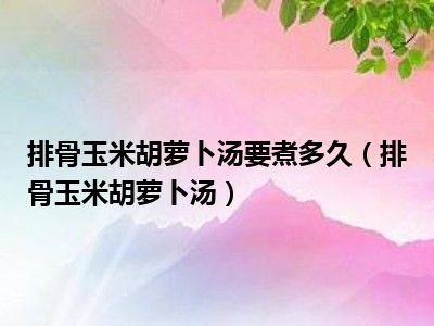 排骨玉米胡萝卜汤要煮多久（排骨玉米胡萝卜汤）