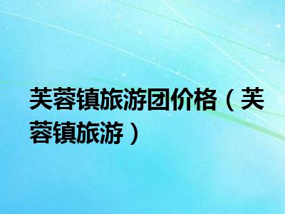 芙蓉镇旅游团价格（芙蓉镇旅游）