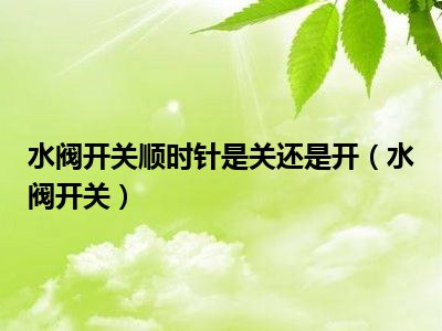 水阀开关顺时针是关还是开（水阀开关）