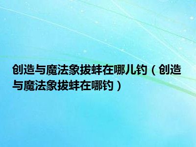 创造与魔法象拔蚌在哪儿钓（创造与魔法象拔蚌在哪钓）