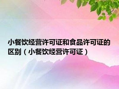 小餐饮经营许可证和食品许可证的区别（小餐饮经营许可证）