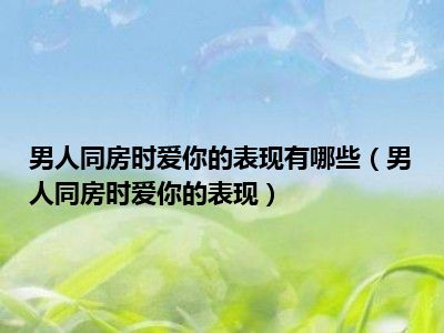 男人同房时爱你的表现有哪些（男人同房时爱你的表现）