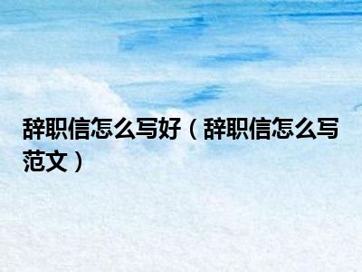 辞职信怎么写好（辞职信怎么写范文）