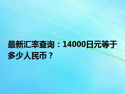 最新汇率查询：14000日元等于多少人民币？