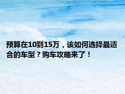 预算在10到15万，该如何选择最适合的车型？购车攻略来了！