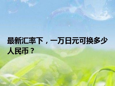最新汇率下，一万日元可换多少人民币？