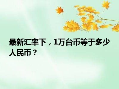 最新汇率下，1万台币等于多少人民币？