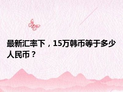 最新汇率下，15万韩币等于多少人民币？