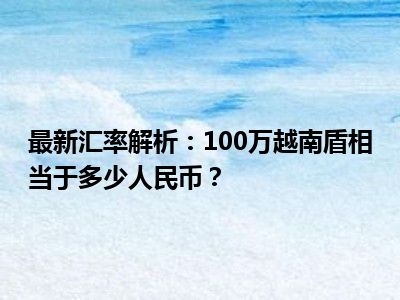 最新汇率解析：100万越南盾相当于多少人民币？