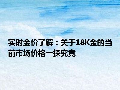 实时金价了解：关于18K金的当前市场价格一探究竟