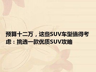 预算十二万，这些SUV车型值得考虑：挑选一款优质SUV攻略