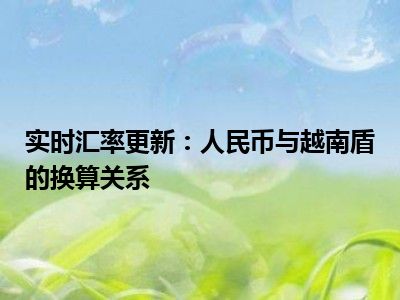 实时汇率更新：人民币与越南盾的换算关系