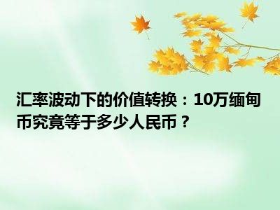 汇率波动下的价值转换：10万缅甸币究竟等于多少人民币？