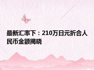 最新汇率下：210万日元折合人民币金额揭晓