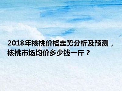 2018年核桃价格走势分析及预测，核桃市场均价多少钱一斤？
