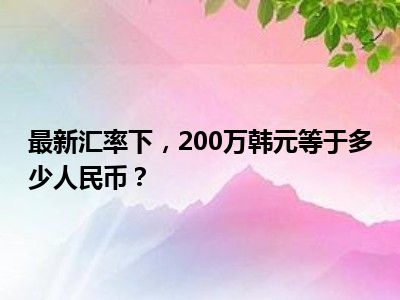 最新汇率下，200万韩元等于多少人民币？