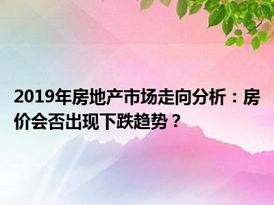 2019年房地产市场走向分析：房价会否出现下跌趋势？