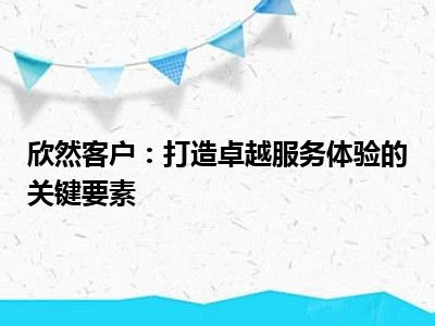 欣然客户：打造卓越服务体验的关键要素