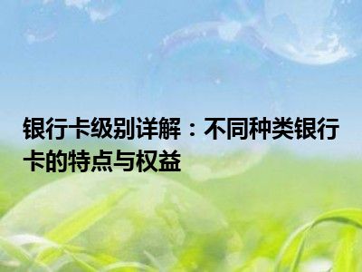 银行卡级别详解：不同种类银行卡的特点与权益