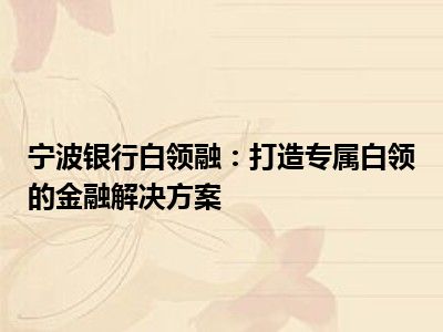宁波银行白领融：打造专属白领的金融解决方案