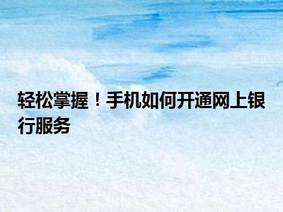 轻松掌握！手机如何开通网上银行服务