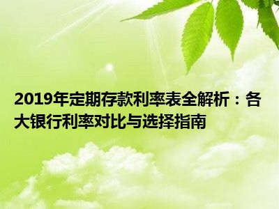 2019年定期存款利率表全解析：各大银行利率对比与选择指南