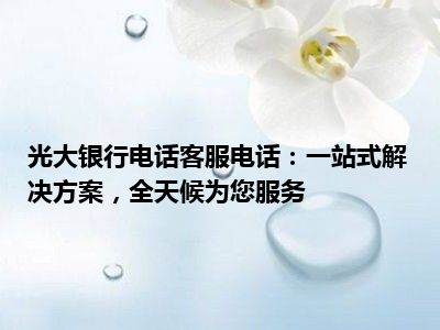 光大银行电话客服电话：一站式解决方案，全天候为您服务