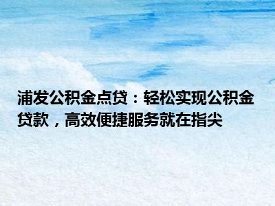 浦发公积金点贷：轻松实现公积金贷款，高效便捷服务就在指尖