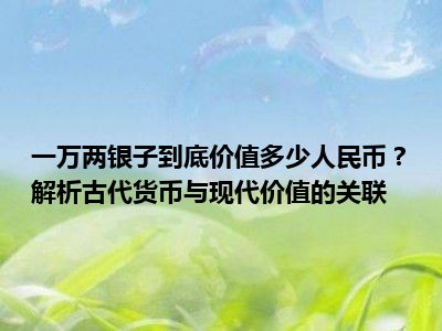 一万两银子到底价值多少人民币？解析古代货币与现代价值的关联
