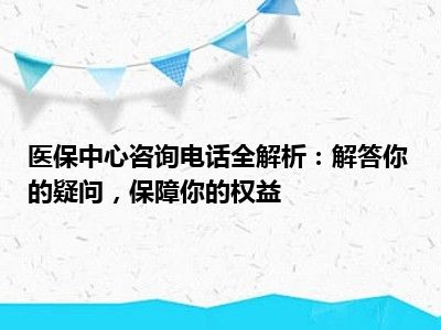 医保中心咨询电话全解析：解答你的疑问，保障你的权益