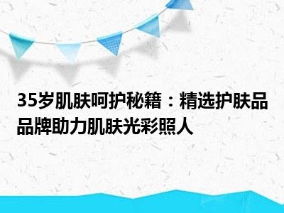 35岁肌肤呵护秘籍：精选护肤品品牌助力肌肤光彩照人