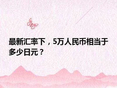 最新汇率下，5万人民币相当于多少日元？