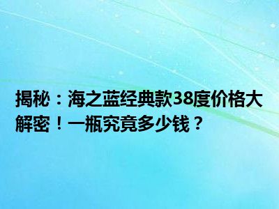 揭秘：海之蓝经典款38度价格大解密！一瓶究竟多少钱？