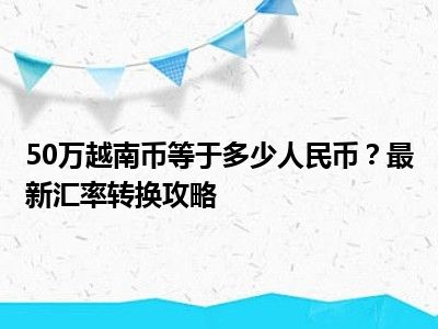50万越南币等于多少人民币？最新汇率转换攻略