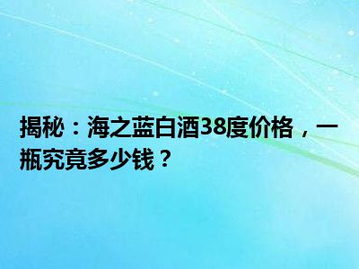 揭秘：海之蓝白酒38度价格，一瓶究竟多少钱？