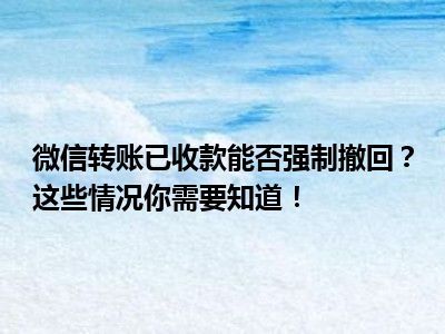 微信转账已收款能否强制撤回？这些情况你需要知道！