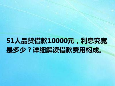 51人品贷借款10000元，利息究竟是多少？详细解读借款费用构成。